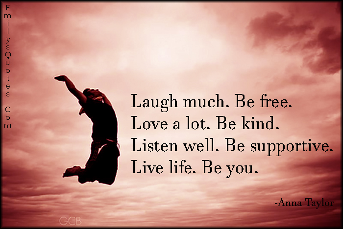 Laugh much. Be free. Love a lot. Be kind. Listen well. Be supportive. Live life. Be you