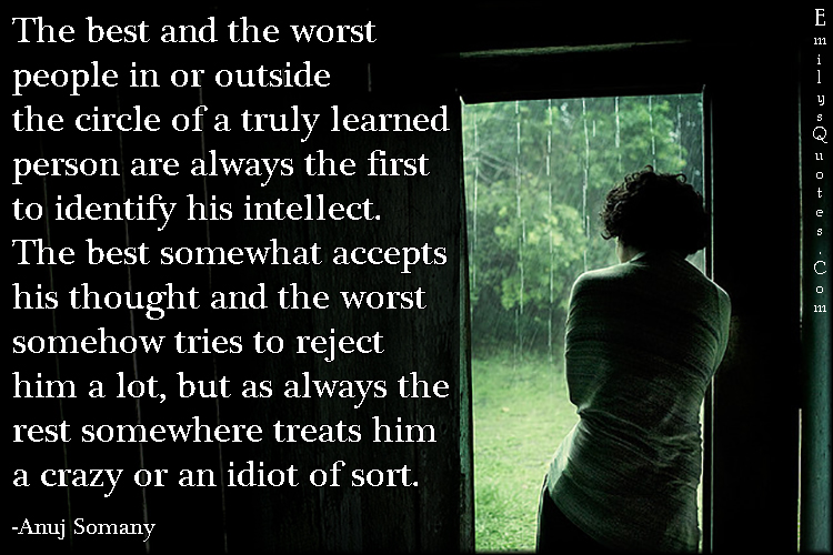 The best and the worst people in or outside the circle of a truly learned person are always the first to identify his intellect. The best somewhat accepts his thought and the worst somehow tries to reject him a lot, but as always the rest somewhere treats him a crazy or an idiot of sort