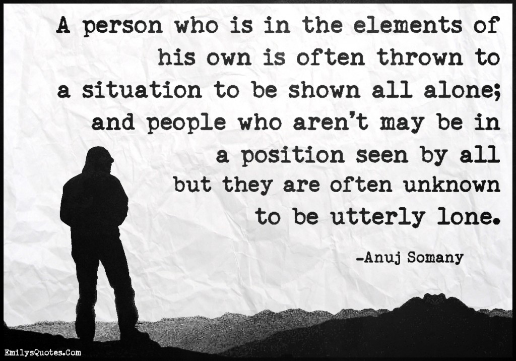 A person who is in the elements of his own is often thrown to a situation to be shown all alone; and people who aren’t may be in a position seen by all but they are often unknown to be utterly lone