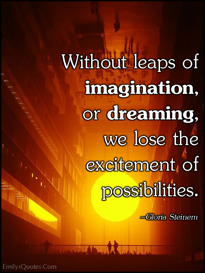 Without leaps of imagination, or dreaming, we lose the excitement of possibilities