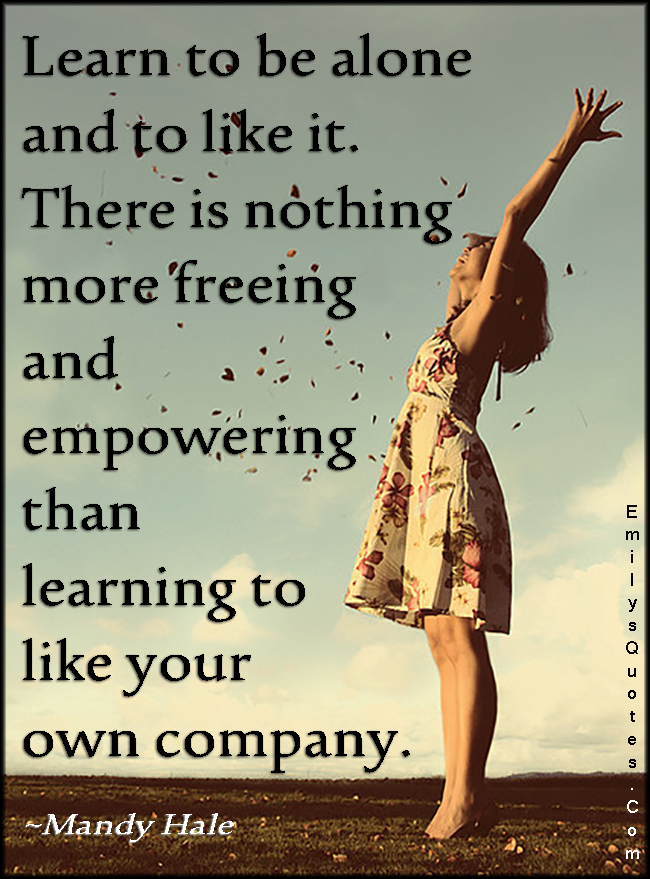 Learn to be alone and to like it. There is nothing more freeing and empowering than learning to like your own company