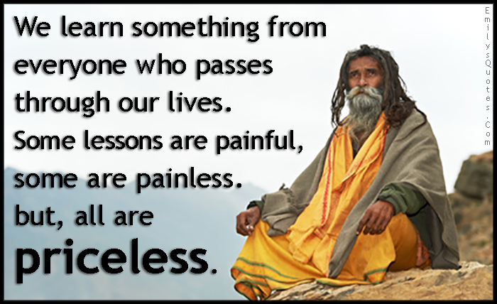 We learn something from everyone who passes through our lives. Some lessons are painful, some are painless. But, all are priceless