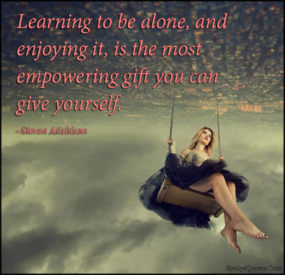 Learning to be alone, and enjoying it, is the most empowering gift you can give yourself