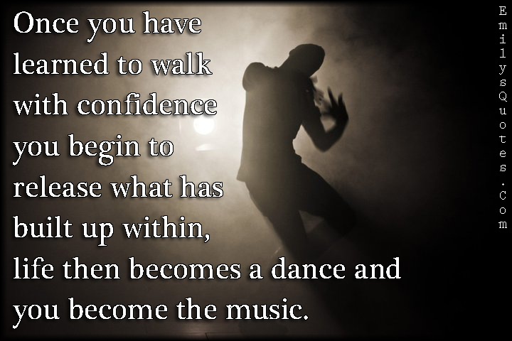 Once you have learned to walk with confidence you begin to release what has built up within, life then becomes a dance and you become the music