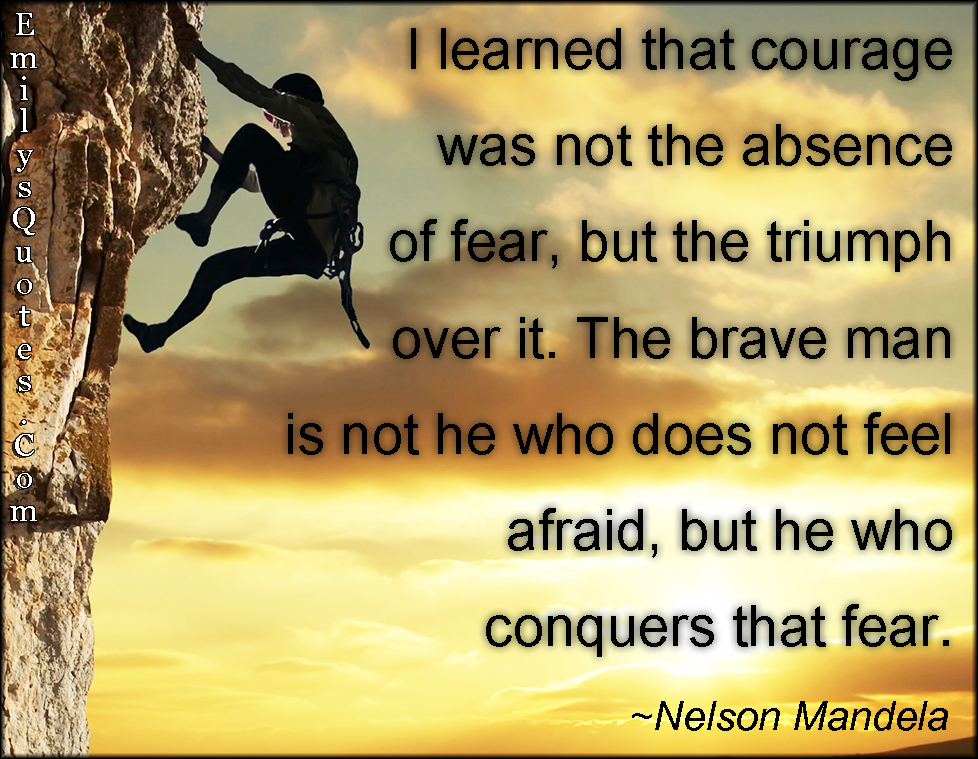 I learned that courage was not the absence of fear, but the triumph over it. The brave man is not he who does not feel afraid, but he who conquers that fear