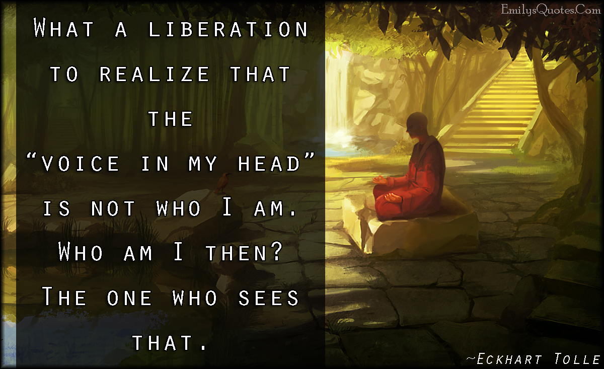 What a liberation to realize that the “voice in my head” is not who I am. Who am I then? The one who sees that
