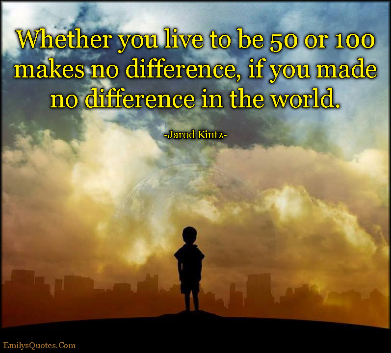 Whether you live to be 50 or 100 makes no difference, if you made no difference in the world