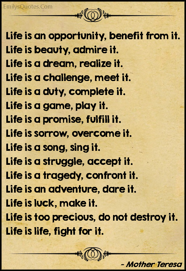 Life is an opportunity, benefit from it. Life is beauty, admire it. Life is a dream, realize it. Life is a challenge, meet it. Life is a duty, complete it. Life is a game, play it. Life is a promise, fulfill it. Life is sorrow, overcome it. Life is a song, sing it. Life is a struggle, accept it. Life is a tragedy, confront it. Life is an adventure, dare it. Life is luck, make it. Life is too precious, do not destroy it. Life is life, fight for it