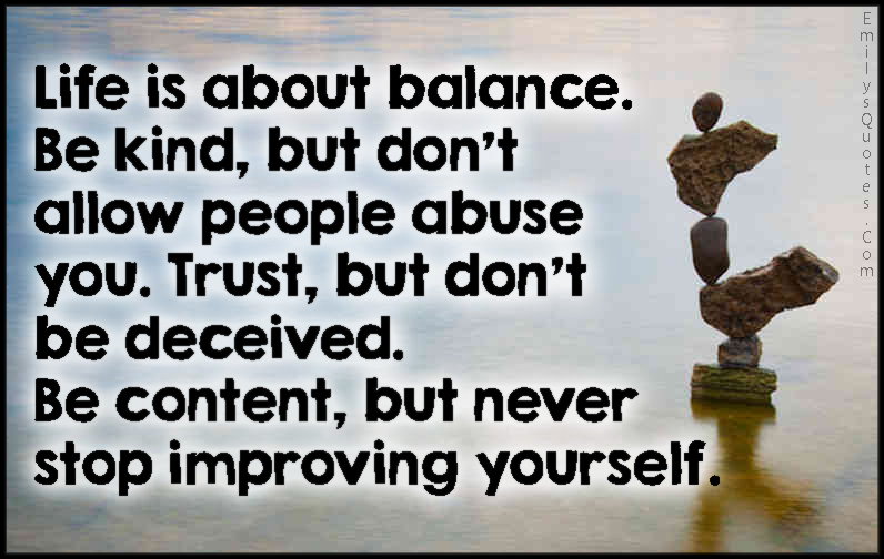 Life is about balance. Be kind, but don’t allow people abuse you. Trust, but don’t be deceived. Be content, but never stop improving yourself