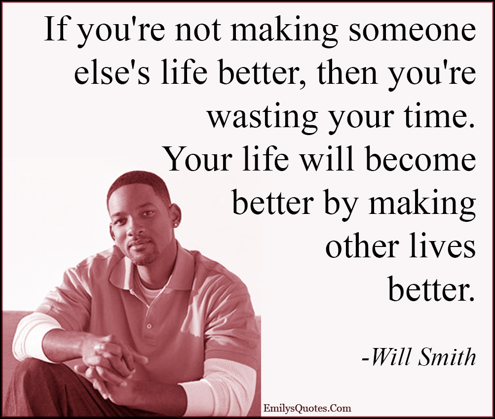If you’re not making someone else’s life better, then you’re wasting your time. Your life will become better by making other lives better