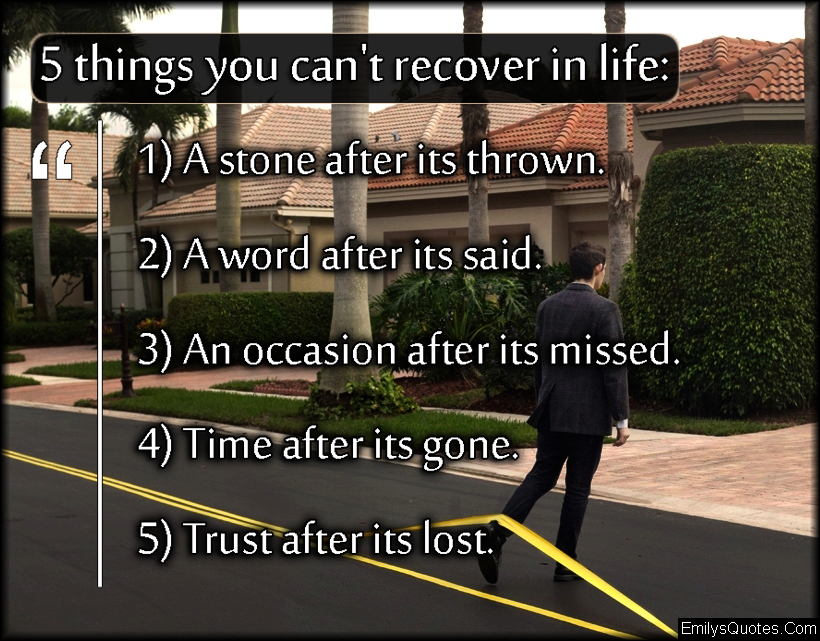 5 things you can’t recover in life:  1) A stone after its thrown.  2) A word after its said.  3) An occasion after its missed.  4) Time after its gone.  5) Trust after its lost