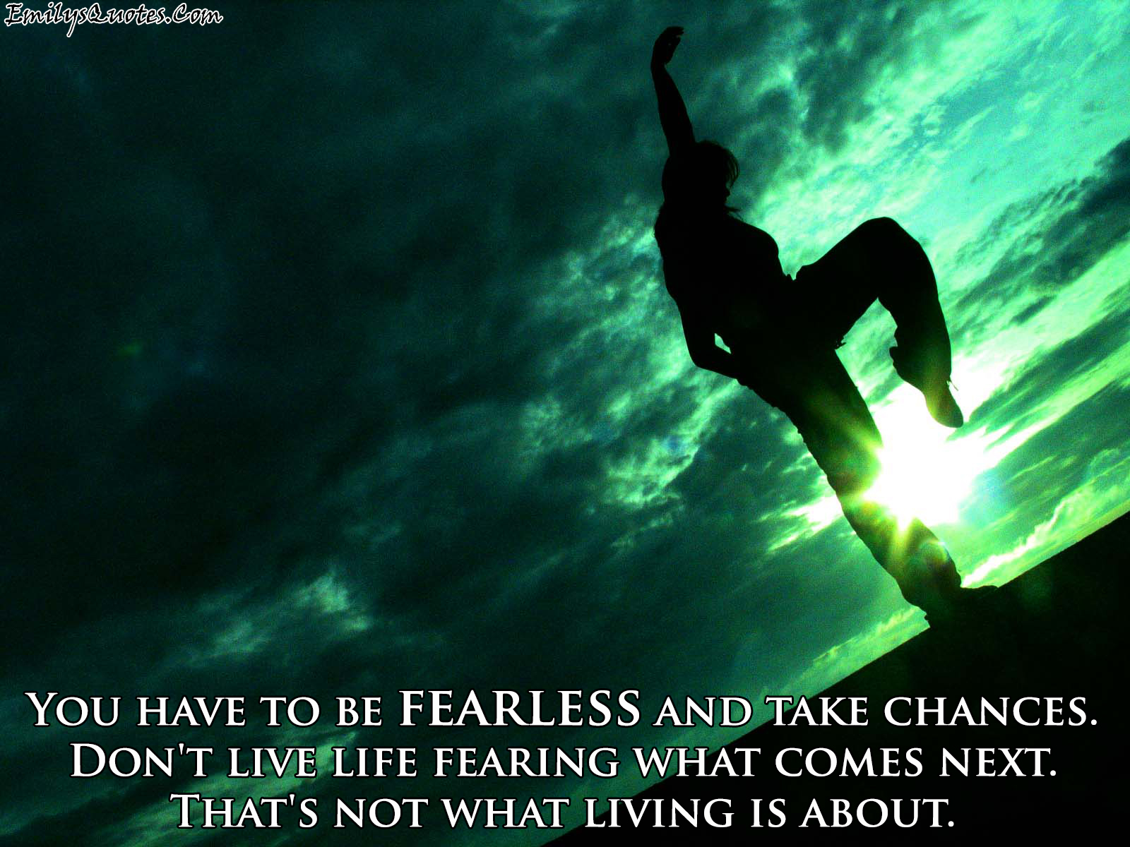 You have to be fearless and take chances. Don’t live life
