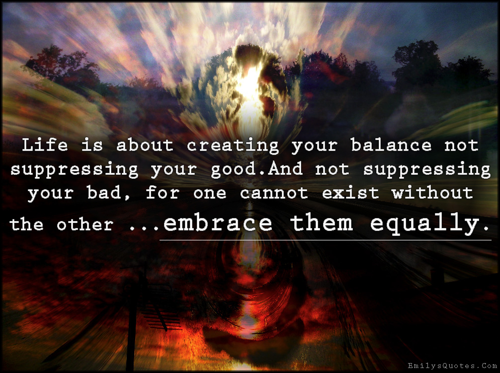 Life is about creating your balance not suppressing your good. And not suppressing your bad, for one cannot exist without the other …embrace them equally