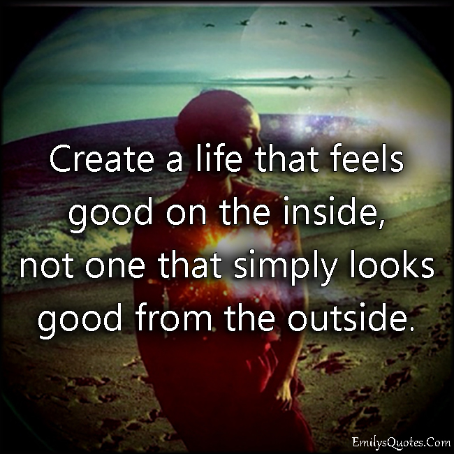 Create a life that feels good on the inside, not one that simply looks good from the outside