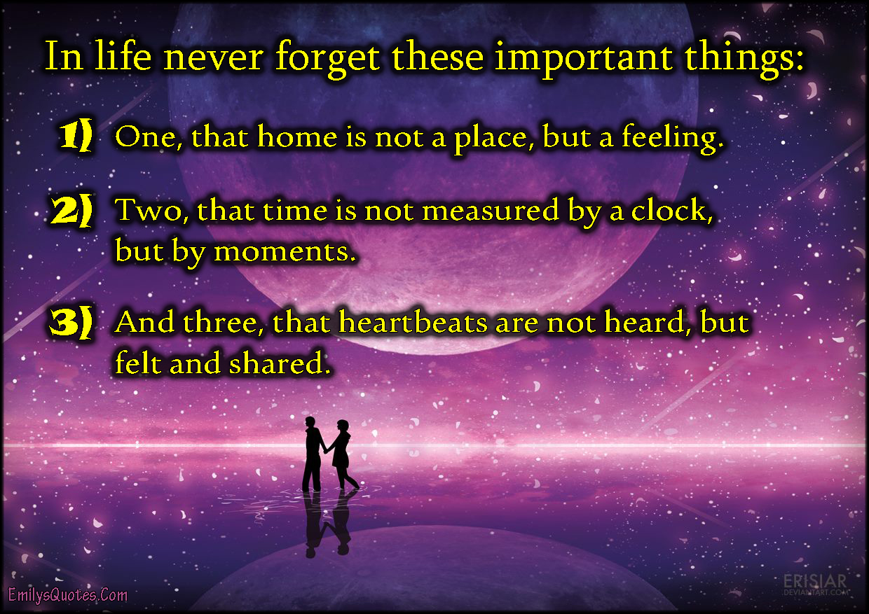 In life never forget these important things:  One, that home is not a place, but a feeling.  Two, that time is not measured by a clock, but by moments.  And three, that heartbeats are not heard, but felt and shared