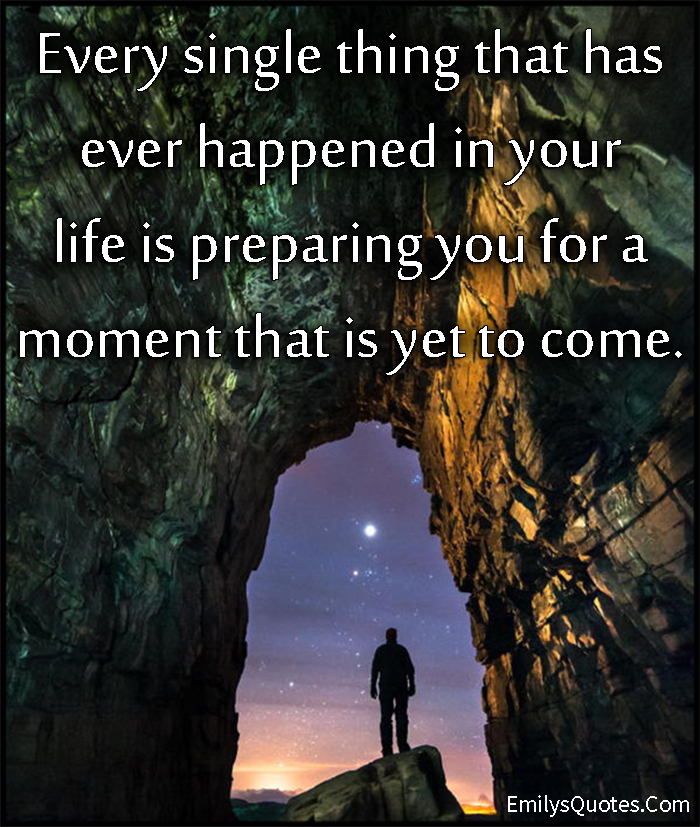 Every single thing that has ever happened in your life is preparing you for a moment that is yet to come
