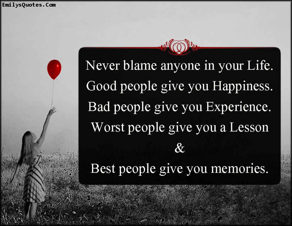 Never blame anyone in your Life. Good people give you Happiness. Bad people give you Experience. Worst people give you a Lesson & Best people give you memories