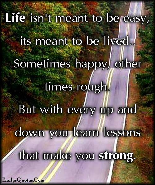 Life isn’t meant to be easy, it is meant to be lived… Sometimes happy, other times rough. But with every up and down you learn lessons that make you strong