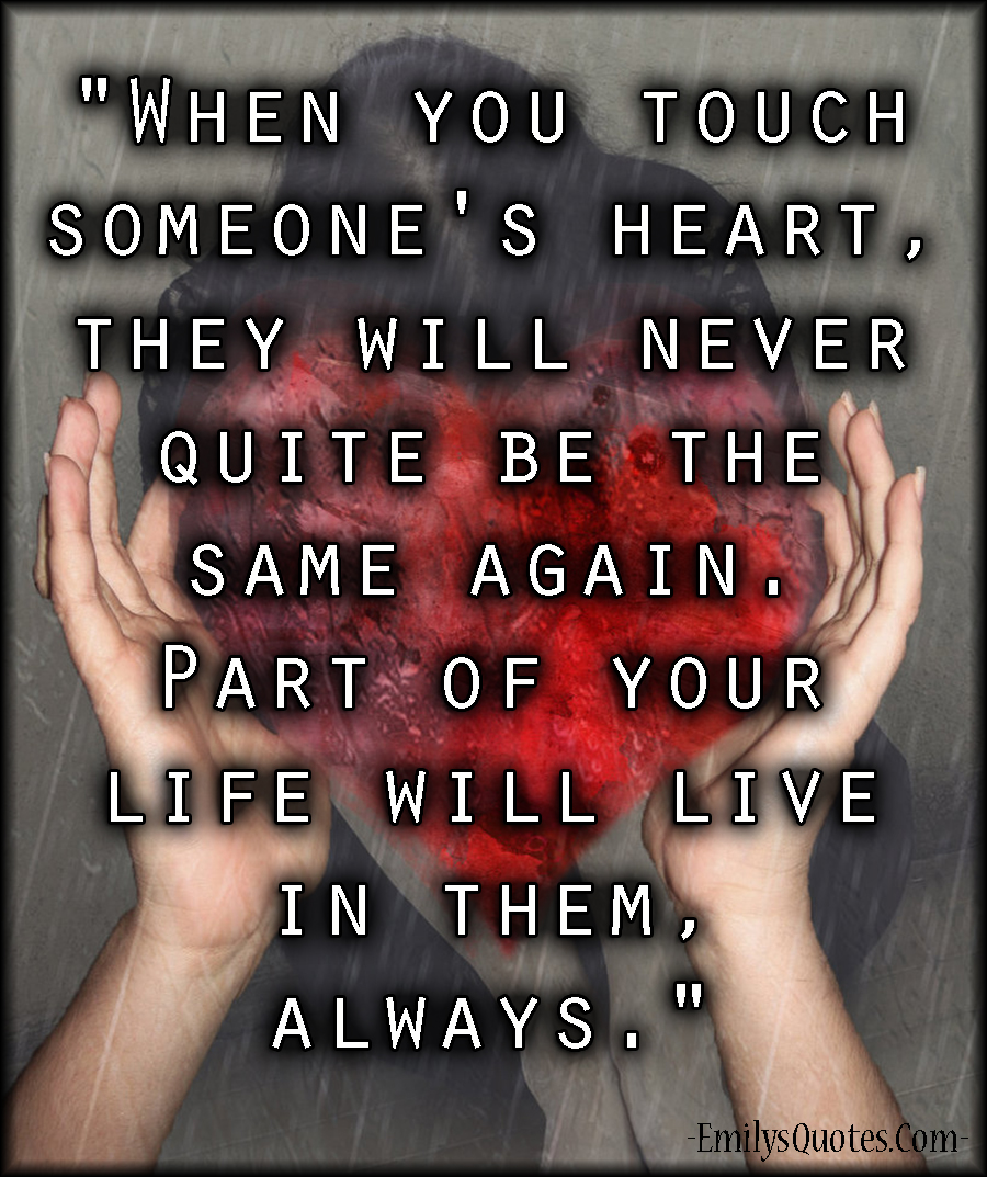 When you touch someone’s heart, they will never quite be the same again. Part of your life will live in them, always