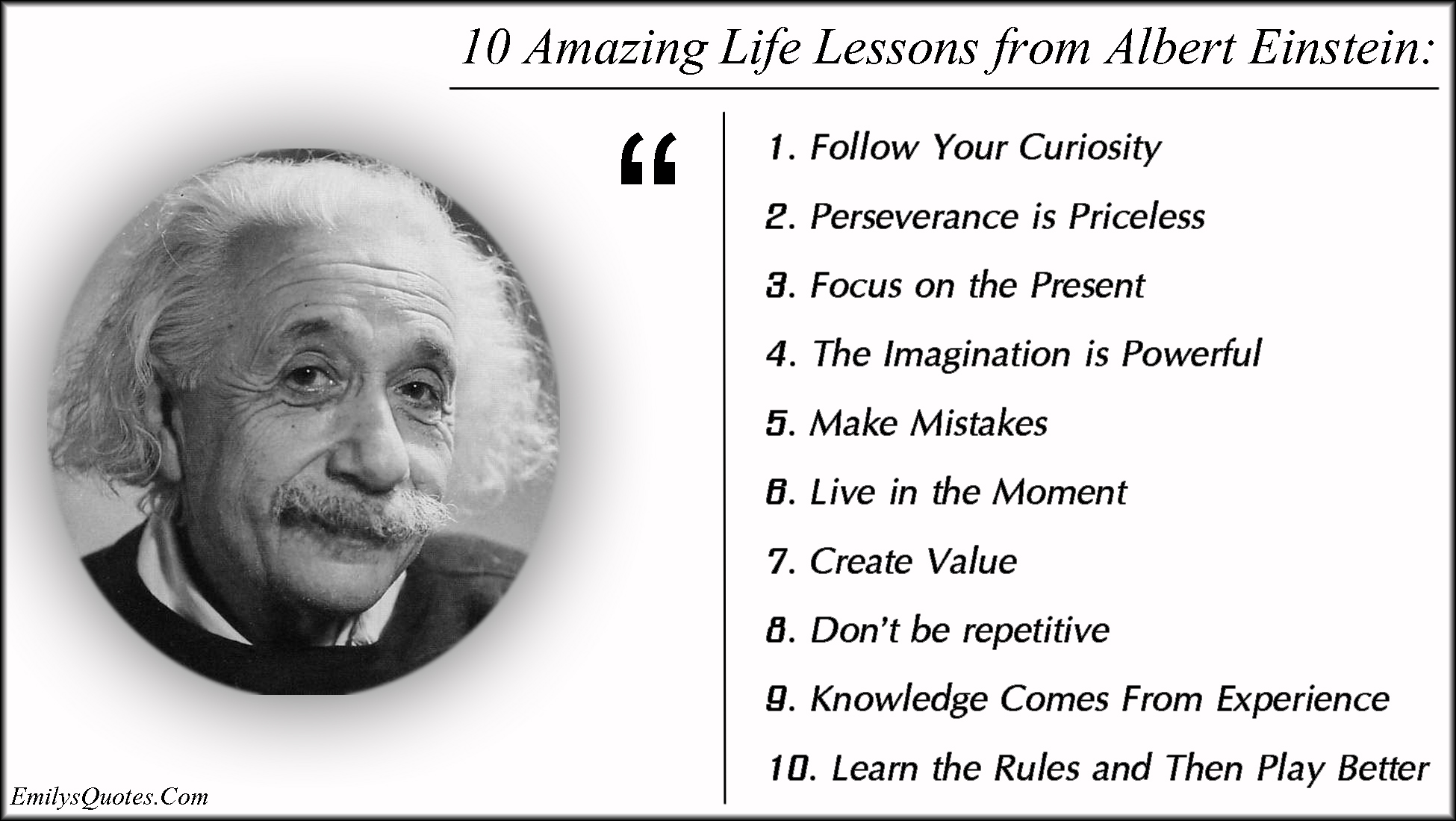 10 Amazing Life Lessons from Albert Einstein: 1. Follow Your Curiosity 2. Perseverance is Priceless 3. Focus on the Present 4. The Imagination is Powerful 5. Make Mistakes 6. Live in the Moment 7. Create Value 8. Don’t be repetitive 9. Knowledge Comes From Experience 10. Learn the Rules and Then Play Better