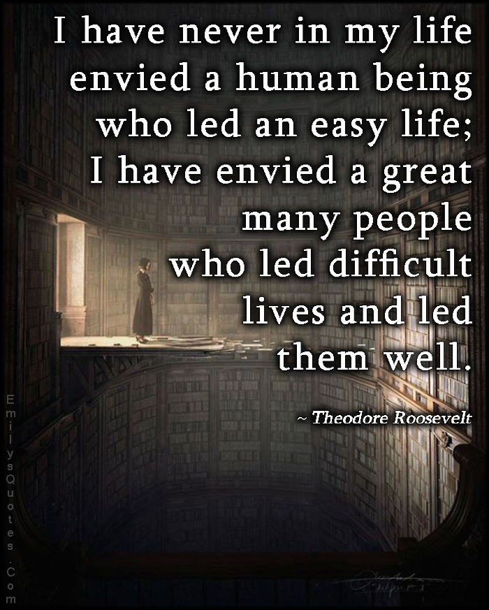 I have never in my life envied a human being who led an easy life; I have envied a great many people who led difficult lives and led them well