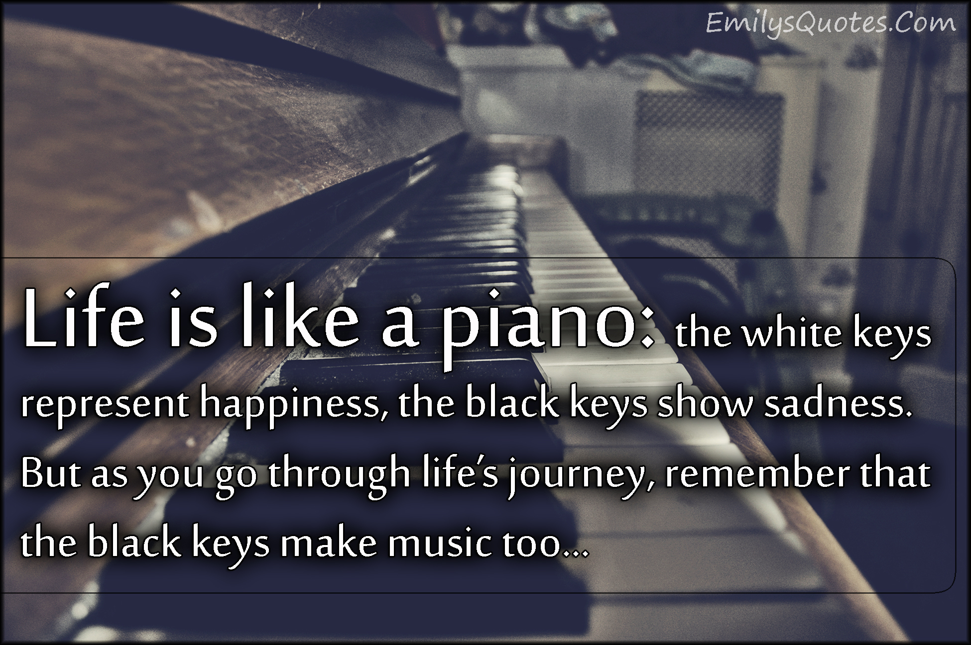 Life is like a piano: the white keys represent happiness, the black keys show sadness. But as you go through life’s journey, remember that the black keys make music too…