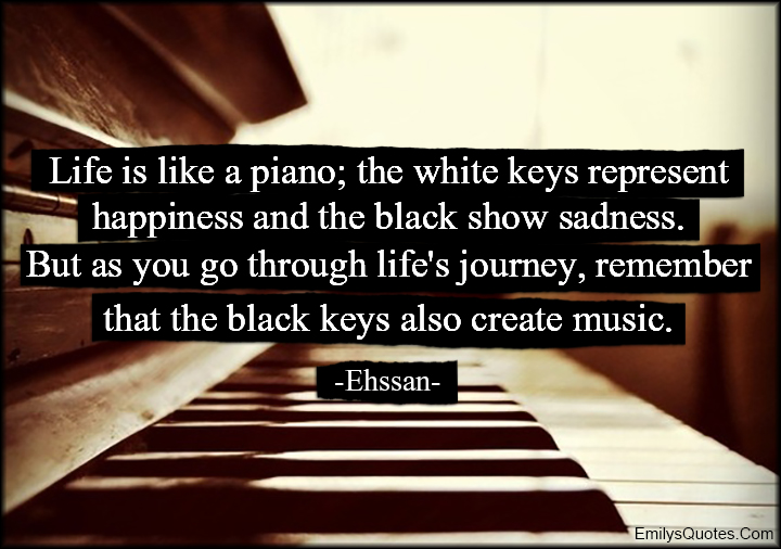 Life is like a piano; the white keys represent happiness and the black show sadness. But as you go through life’s journey, remember that the black keys also create music