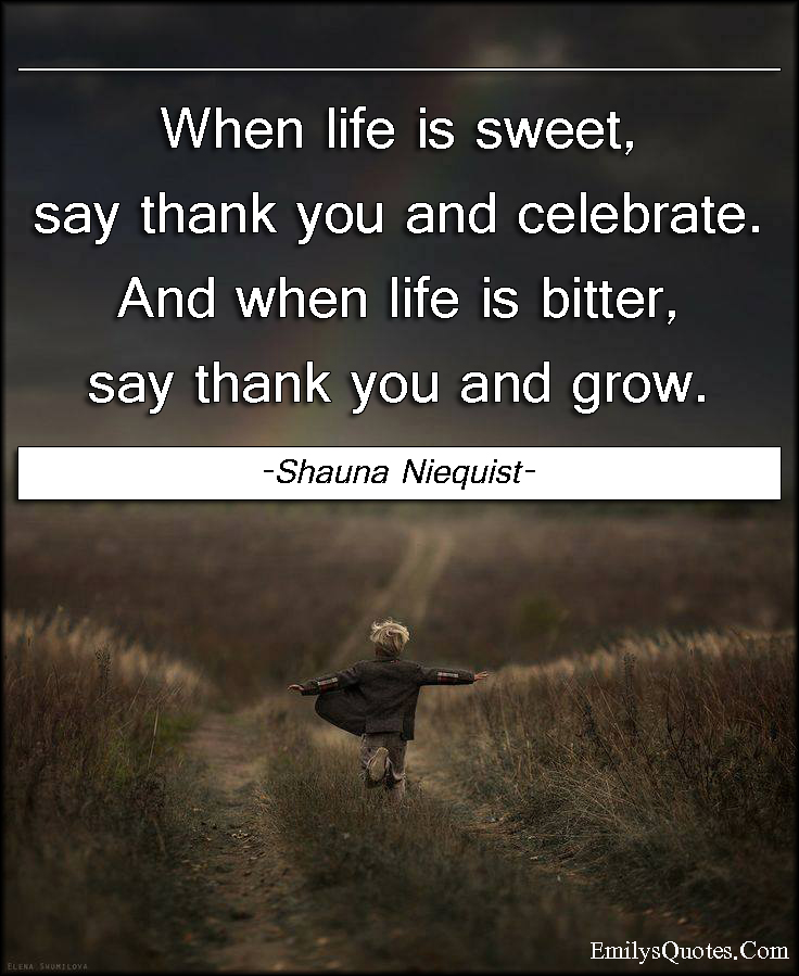 When life is sweet, say thank you and celebrate. And when life is bitter, say thank you and grow