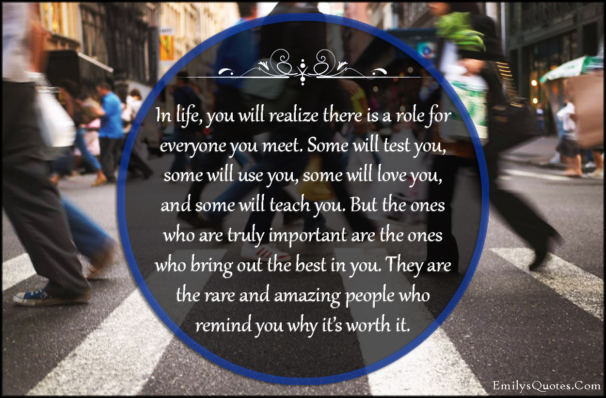 In life, you will realize there is a role for everyone you meet. Some will test you, some will use you, some will love you, and some will teach you. But the ones who are truly important are the ones who bring out the best in you. They are the rare and amazing people who remind you why it’s worth it
