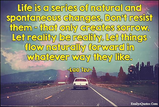 Life is a series of natural and spontaneous changes. Don’t resist them – that only creates sorrow. Let reality be reality. Let things flow naturally forward in whatever way they like