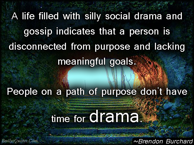 A life filled with silly social drama and gossip indicates that a person is disconnected from purpose and lacking meaningful goals. People on a path of purpose don’t have time for drama