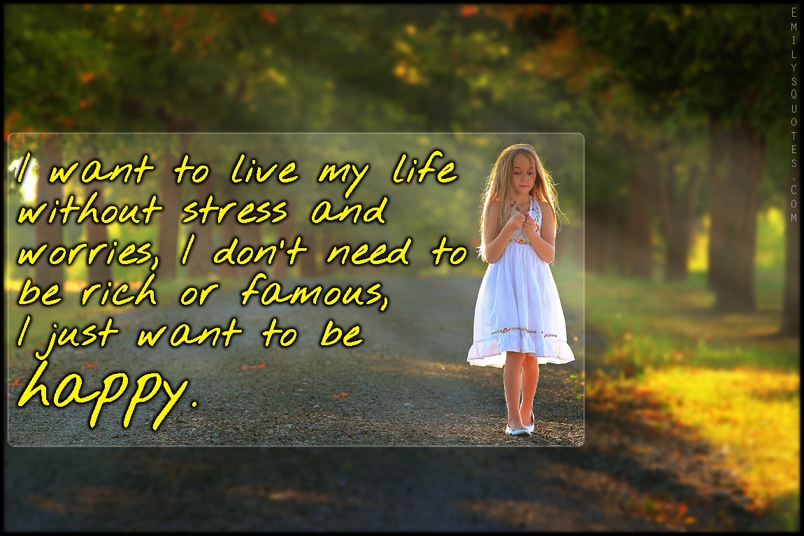 I want to live my life without stress and worries, I don’t need to be rich or famous, I just want to be happy