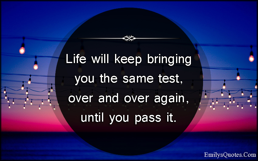 Life will keep bringing you the same test, over and over again, until you pass it