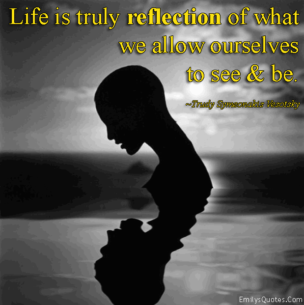 Life is truly reflection of what we allow ourselves to see and be
