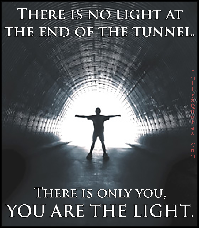 There is no light at the end of the tunnel. There is only you, YOU ARE THE LIGHT