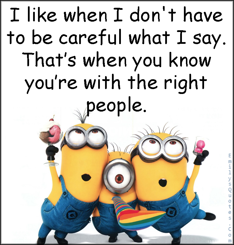 I like when I don’t have to be careful what I say. That’s when you know you’re with the right people