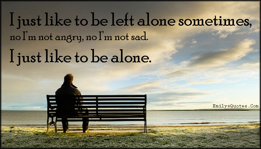 I just like to be left alone sometimes, no I’m not angry, no I’m not sad. I just like to be alone