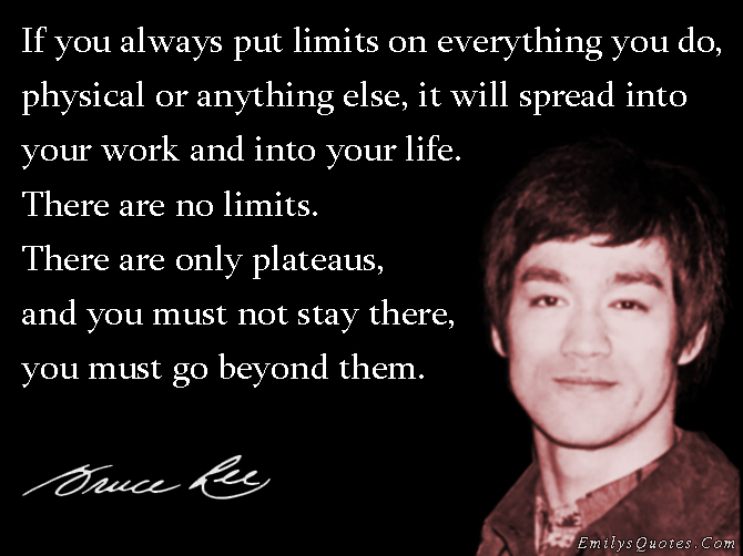 If you always put limits on everything you do, physical or anything else, it will spread into your work and into your life. There are no limits. There are only plateaus, and you must not stay there, you must go beyond them