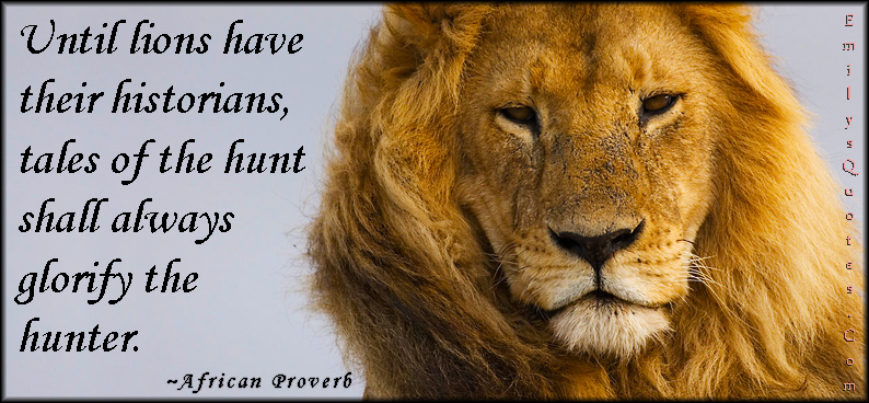 Until lions have their historians, tales of the hunt shall always glorify the hunter