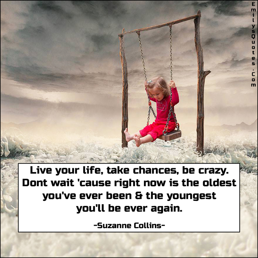 Live your life, take chances, be crazy. Don’t wait ‘cause right now is the oldest you’ve ever been & the youngest you’ll be ever again