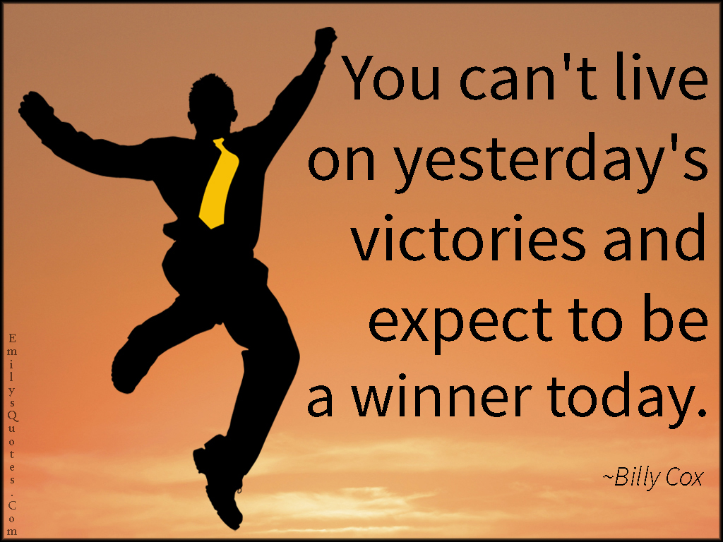 You can’t live on yesterday’s victories and expect to be a winner today