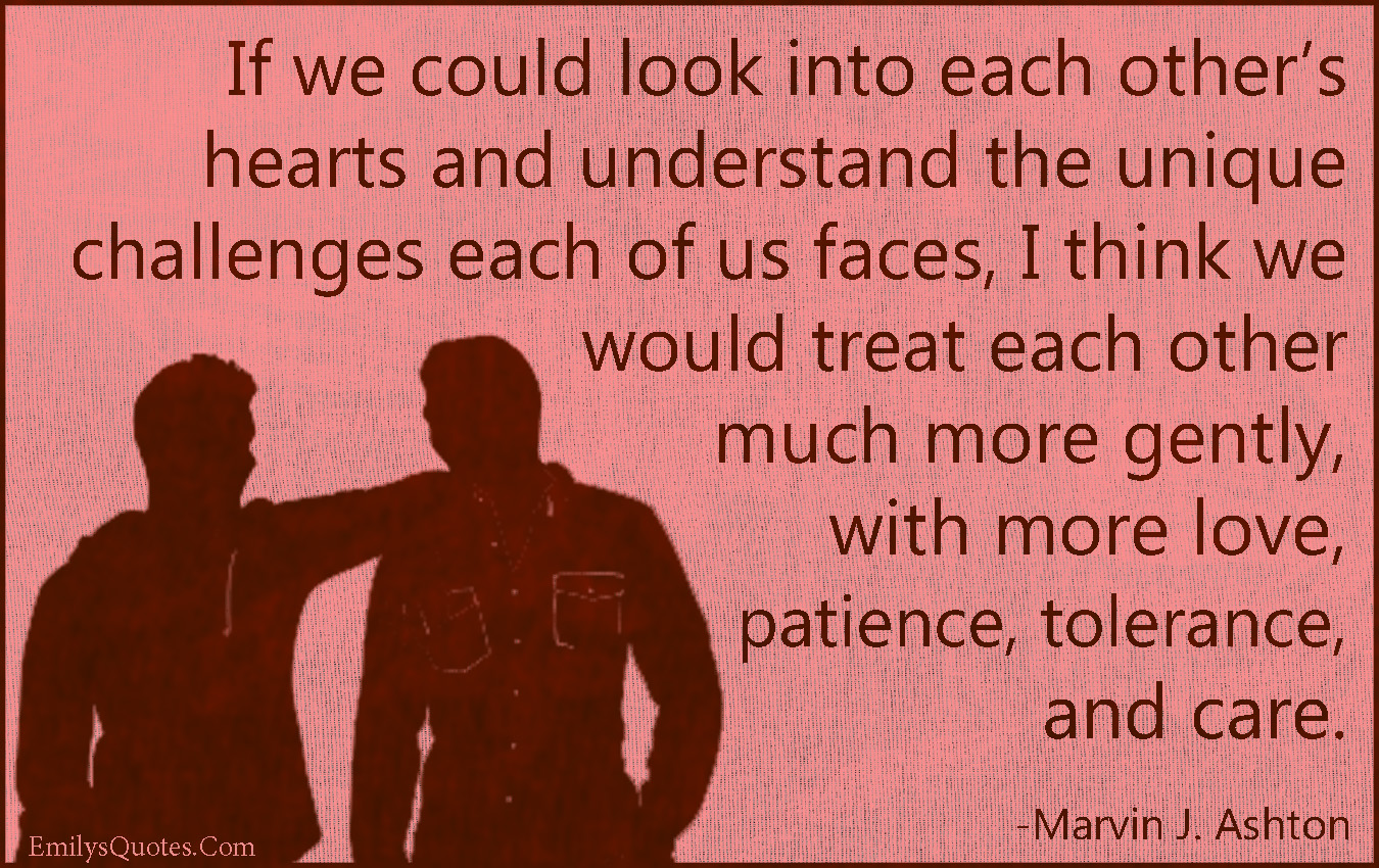 If we could look into each other’s hearts and understand the unique challenges each of us faces, I think we would treat each other much more gently, with more love, patience, tolerance, and care.