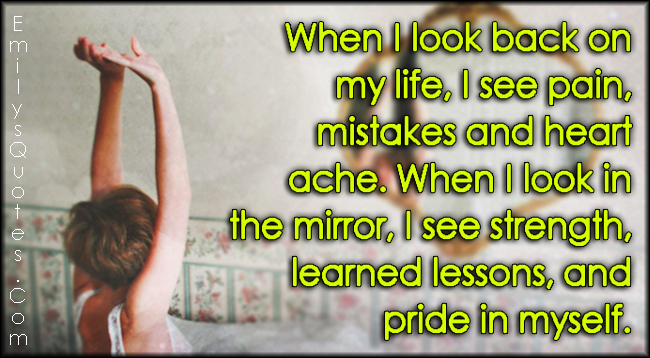 When I look back on my life, I see pain, mistakes and heart ache. When I look in the mirror, I see strength, learned lessons, and pride in myself
