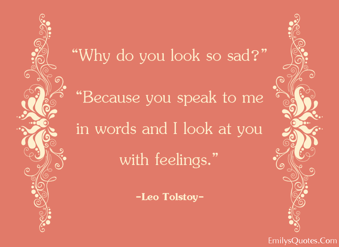 “Why do you look so sad?“ “Because you speak to me in words and I look at you with feelings.”