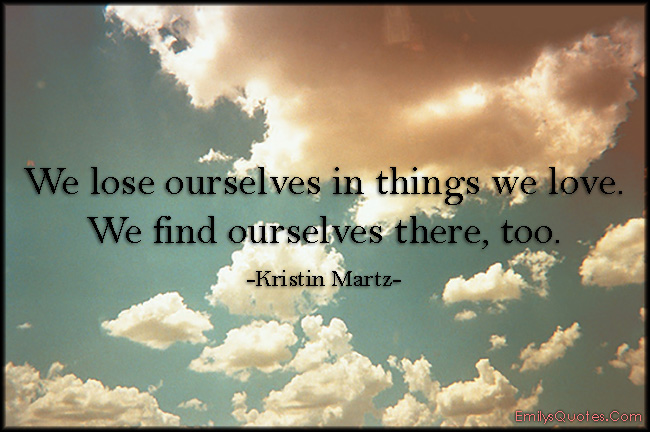 We lose ourselves in things we love. We find ourselves there, too