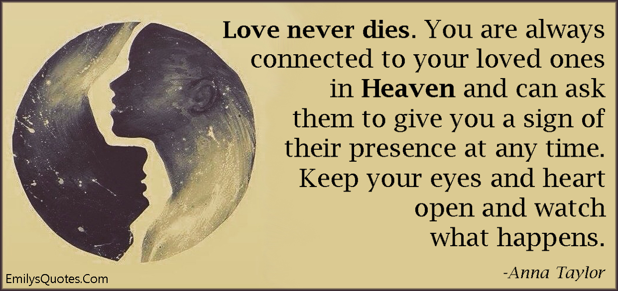Love never dies. You are always connected to your loved ones in Heaven and can ask them to give you a sign of their presence at any time. Keep your eyes and heart open and watch what happens