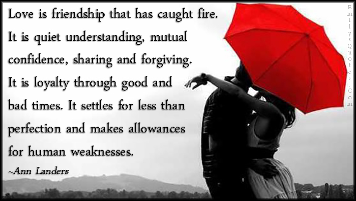 Love is friendship that has caught fire. It is quiet understanding, mutual confidence, sharing and forgiving. It is loyalty through good and bad times. It settles for less than perfection and makes allowances for human weaknesses