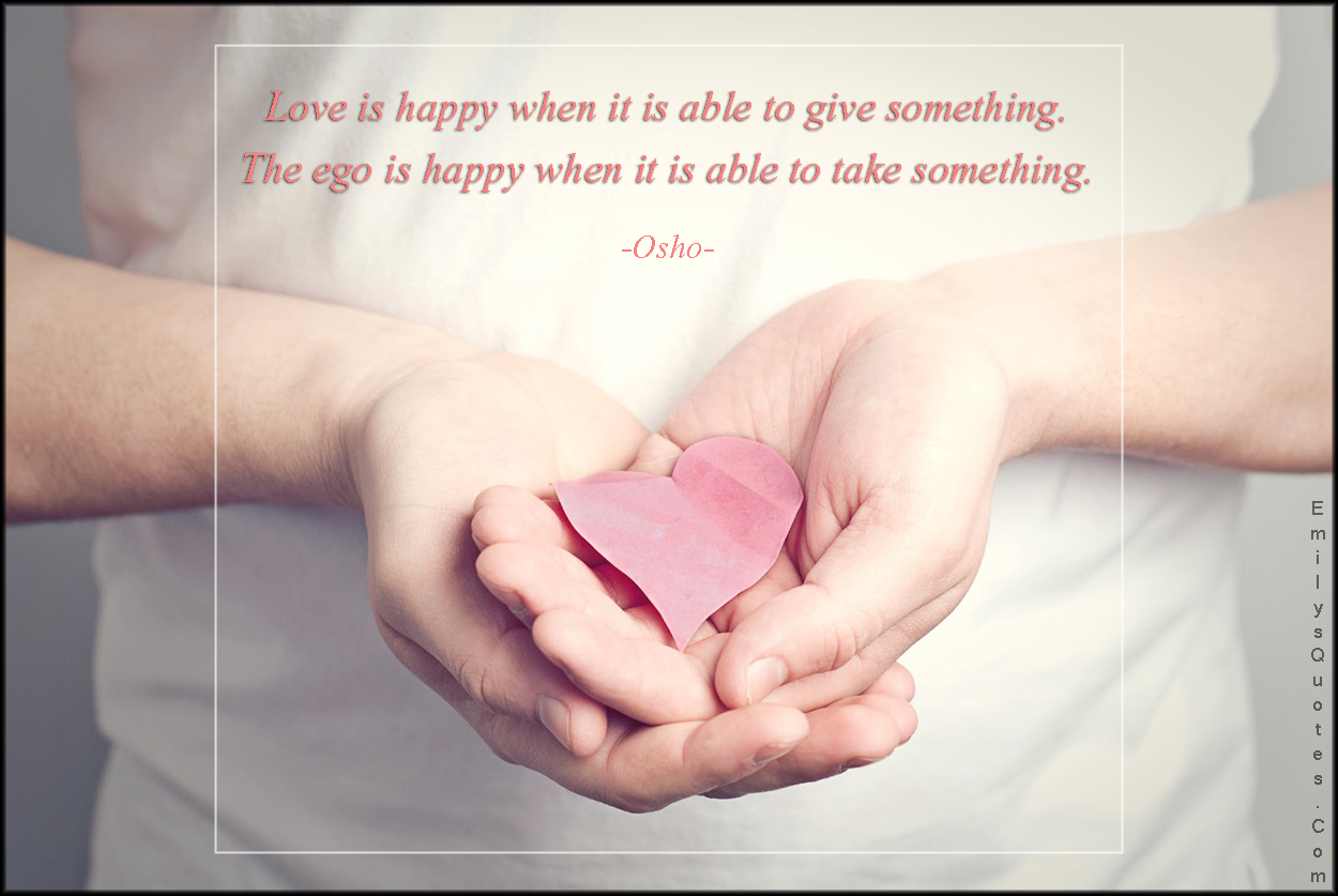 Love is happy when it is able to give something. The ego is happy when it is able to take something