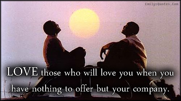 LOVE those who will love you when you have nothing to offer but your company