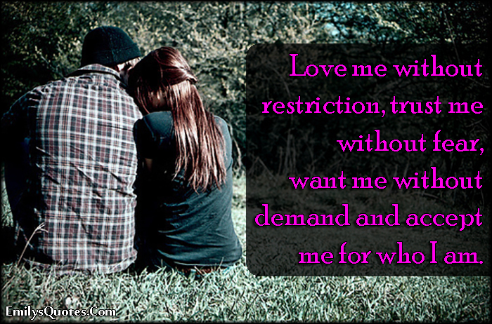 Love me without restriction, trust me without fear, want me without demand and accept me for who I am